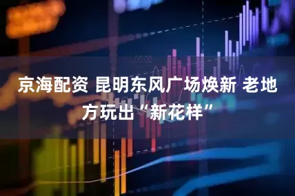 京海配资 昆明东风广场焕新 老地方玩出“新花样”