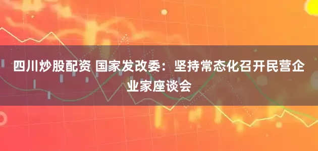 四川炒股配资 国家发改委：坚持常态化召开民营企业家座谈会
