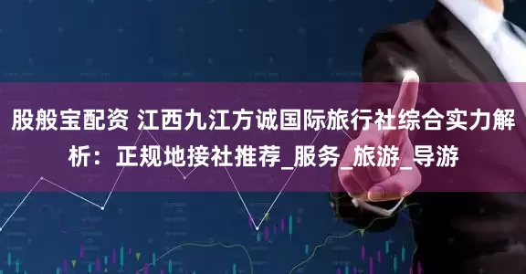 股般宝配资 江西九江方诚国际旅行社综合实力解析：正规地接社推荐_服务_旅游_导游