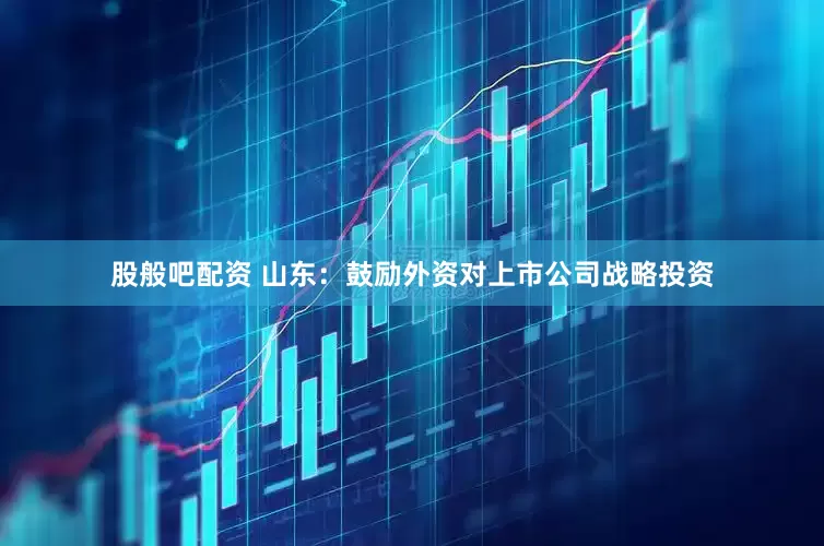 股般吧配资 山东：鼓励外资对上市公司战略投资
