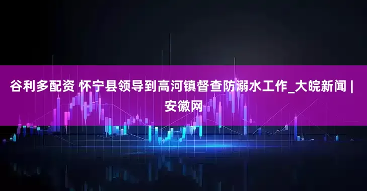 谷利多配资 怀宁县领导到高河镇督查防溺水工作_大皖新闻 | 安徽网