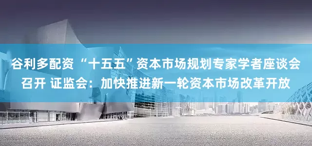 谷利多配资 “十五五”资本市场规划专家学者座谈会召开 证监会：加快推进新一轮资本市场改革开放