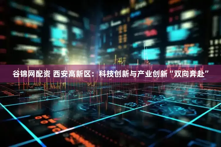 谷锦网配资 西安高新区：科技创新与产业创新“双向奔赴”