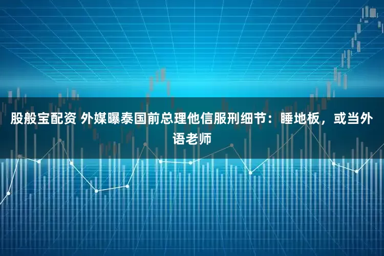 股般宝配资 外媒曝泰国前总理他信服刑细节：睡地板，或当外语老师