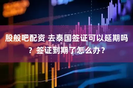 股般吧配资 去泰国签证可以延期吗？签证到期了怎么办？