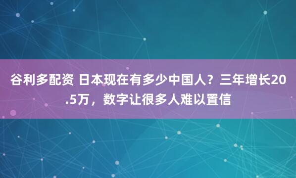 谷利多配资 日本现在有多少中国人？三年增长20.5万，数字让很多人难以置信