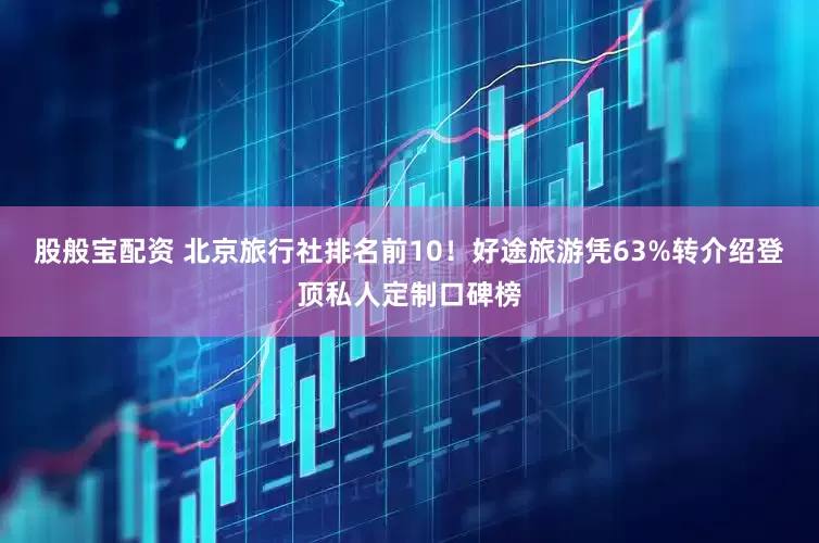 股般宝配资 北京旅行社排名前10！好途旅游凭63%转介绍登顶私人定制口碑榜