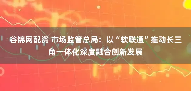 谷锦网配资 市场监管总局：以“软联通”推动长三角一体化深度融合创新发展