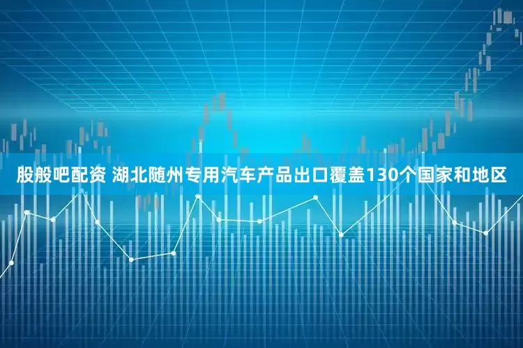 股般吧配资 湖北随州专用汽车产品出口覆盖130个国家和地区